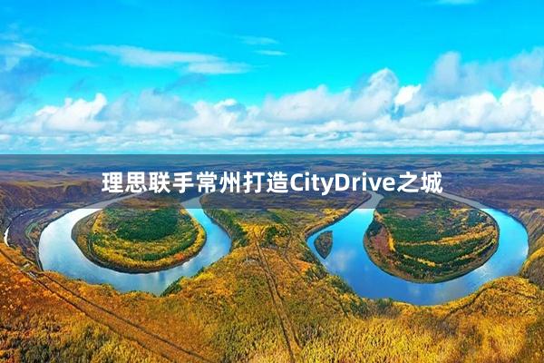 理思联手常州打造CityDrive之城