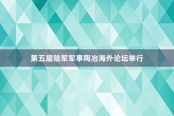 第五届陆军军事陶冶海外论坛举行