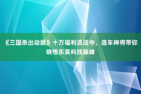 《三国杀出动版》十万福利派送中，造车神将带你晓悟东吴科技巅峰