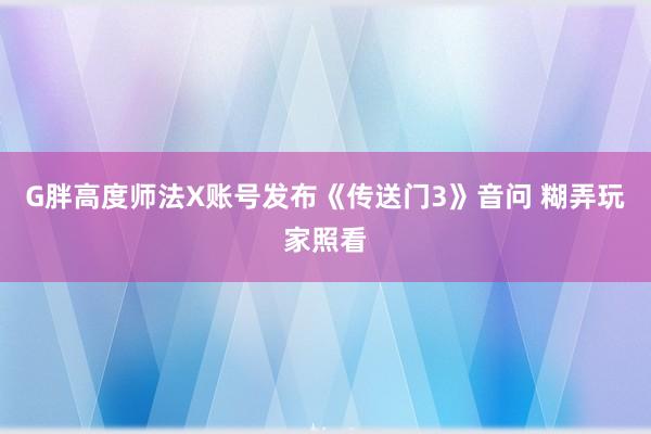 G胖高度师法X账号发布《传送门3》音问 糊弄玩家照看