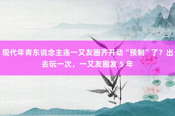 现代年青东说念主连一又友圈齐开动“预制”了？出去玩一次，一又友圈发 5 年