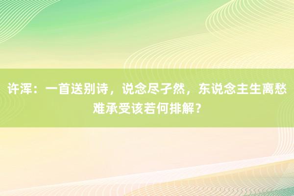 许浑：一首送别诗，说念尽孑然，东说念主生离愁难承受该若何排解？