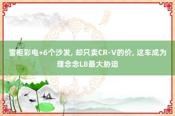 雪柜彩电+6个沙发, 却只卖CR-V的价, 这车成为理念念L8最大胁迫