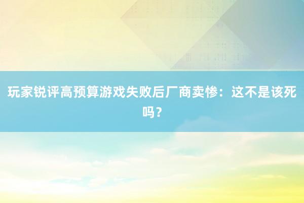 玩家锐评高预算游戏失败后厂商卖惨：这不是该死吗？