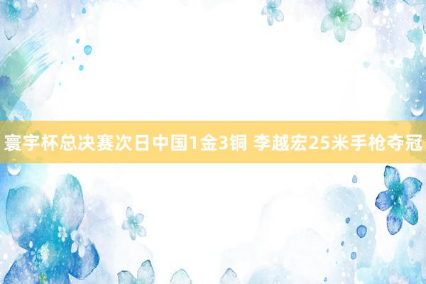 寰宇杯总决赛次日中国1金3铜 李越宏25米手枪夺冠