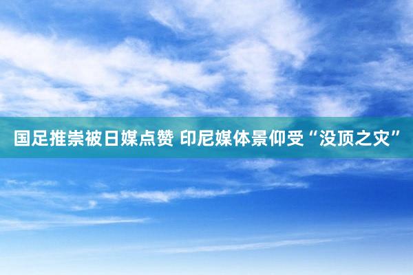 国足推崇被日媒点赞 印尼媒体景仰受“没顶之灾”