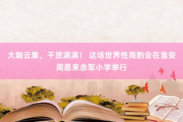 大咖云集，干货满满！ 这场世界性商酌会在淮安周恩来赤军小学举行