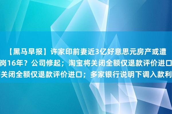 【黑马早报】许家印前妻近3亿好意思元房产或遭拍卖；国企职工擅自离岗16年？公司修起；淘宝将关闭全额仅退款评价进口；多家银行说明下调入款利率