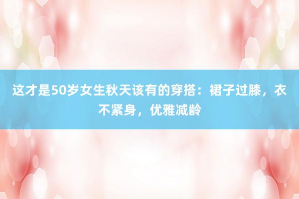 这才是50岁女生秋天该有的穿搭：裙子过膝，衣不紧身，优雅减龄