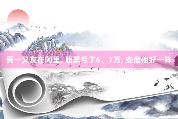 男一又友在阿里, 股票亏了6、7万, 安危他好一阵