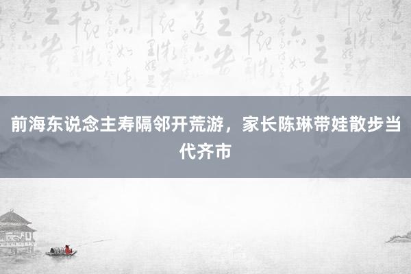 前海东说念主寿隔邻开荒游，家长陈琳带娃散步当代齐市