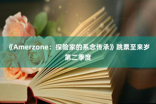 《Amerzone：探险家的系念传承》跳票至来岁第二季度