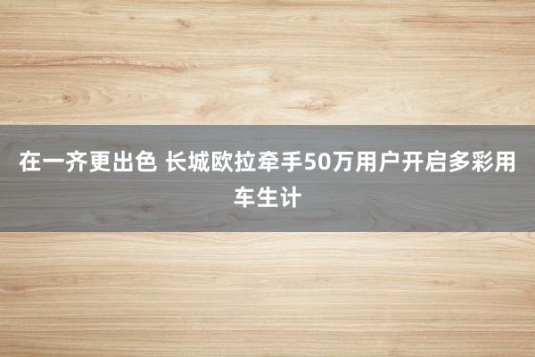 在一齐更出色 长城欧拉牵手50万用户开启多彩用车生计